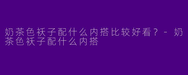 奶茶色袄子配什么内搭比较好看？-奶茶色袄子配什么内搭