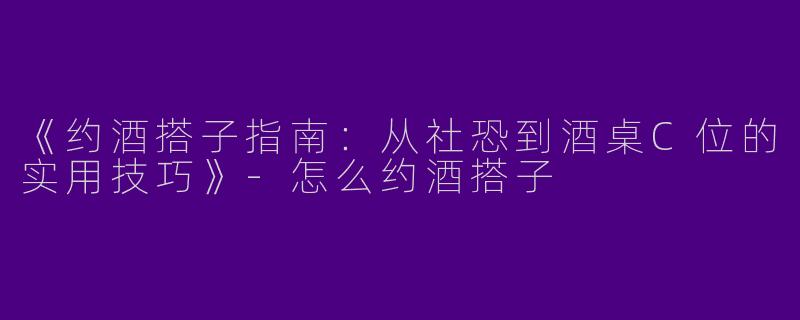 《约酒搭子指南：从社恐到酒桌C位的实用技巧》-怎么约酒搭子