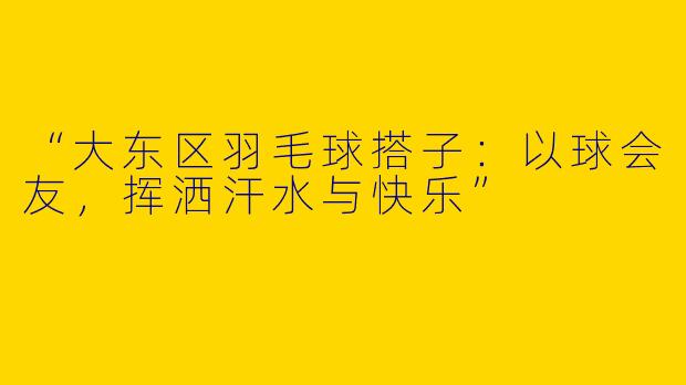 “大东区羽毛球搭子：以球会友，挥洒汗水与快乐”