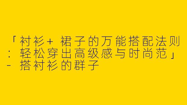 「衬衫+裙子的万能搭配法则：轻松穿出高级感与时尚范」-搭衬衫的群子