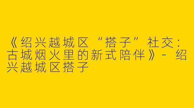 《绍兴越城区“搭子”社交：古城烟火里的新式陪伴》-绍兴越城区搭子
