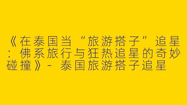 《在泰国当“旅游搭子”追星：佛系旅行与狂热追星的奇妙碰撞》-泰国旅游搭子追星