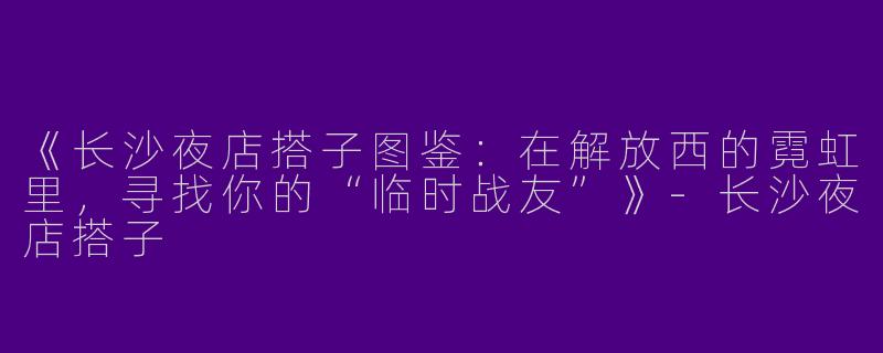 《长沙夜店搭子图鉴：在解放西的霓虹里，寻找你的“临时战友”》-长沙夜店搭子