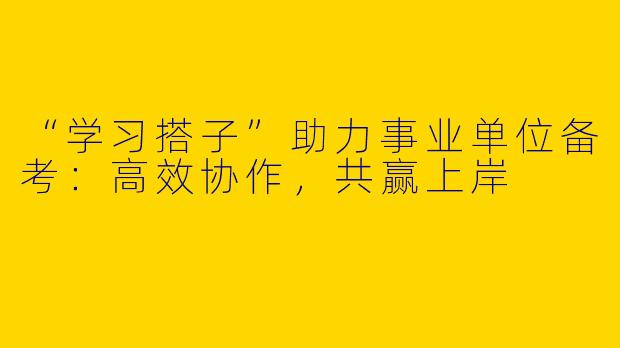 “学习搭子”助力事业单位备考：高效协作，共赢上岸