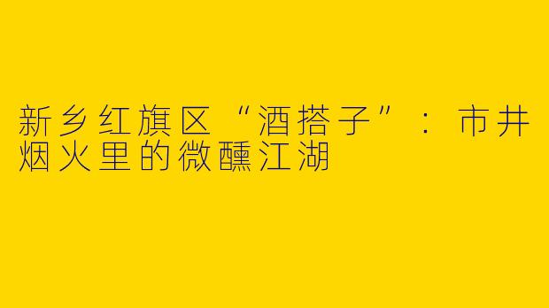 新乡红旗区“酒搭子”：市井烟火里的微醺江湖