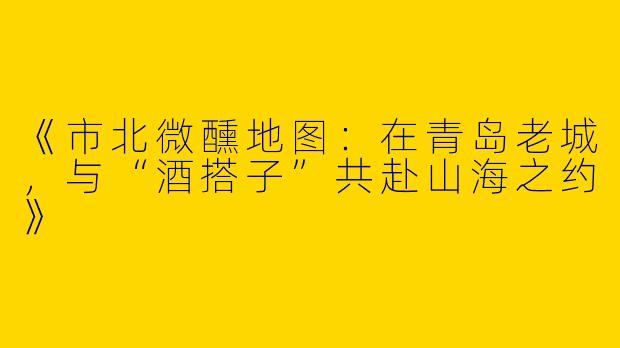《市北微醺地图：在青岛老城，与“酒搭子”共赴山海之约》