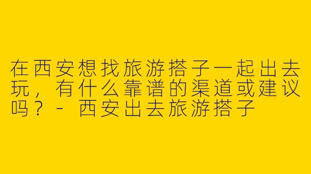 在西安想找旅游搭子一起出去玩，有什么靠谱的渠道或建议吗？-西安出去旅游搭子