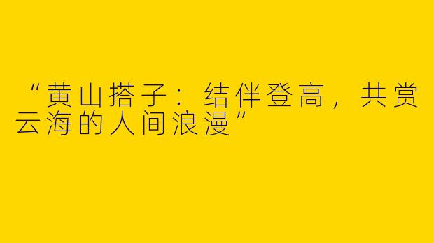“黄山搭子：结伴登高，共赏云海的人间浪漫”