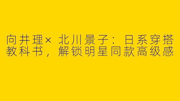 向井理×北川景子：日系穿搭教科书，解锁明星同款高级感