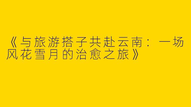 《与旅游搭子共赴云南：一场风花雪月的治愈之旅》
