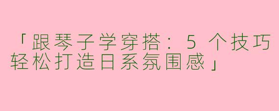 「跟琴子学穿搭：5个技巧轻松打造日系氛围感」