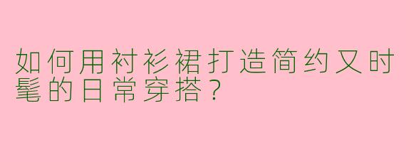 如何用衬衫裙打造简约又时髦的日常穿搭？