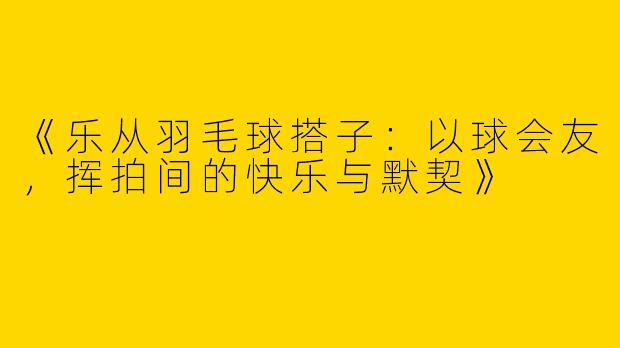 《乐从羽毛球搭子：以球会友，挥拍间的快乐与默契》