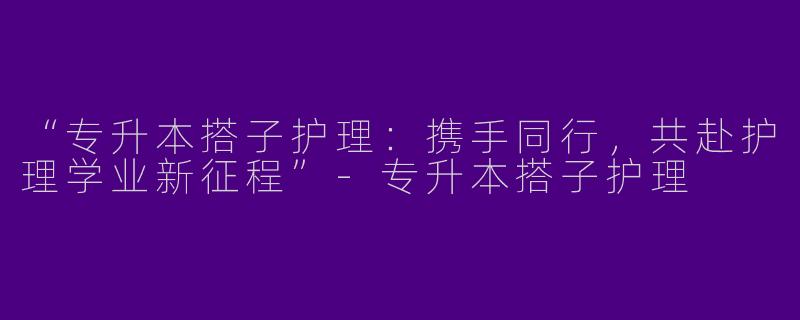 “专升本搭子护理：携手同行，共赴护理学业新征程”-专升本搭子护理