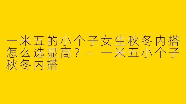 一米五的小个子女生秋冬内搭怎么选显高？-一米五小个子秋冬内搭