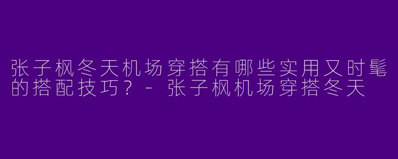 张子枫冬天机场穿搭有哪些实用又时髦的搭配技巧?