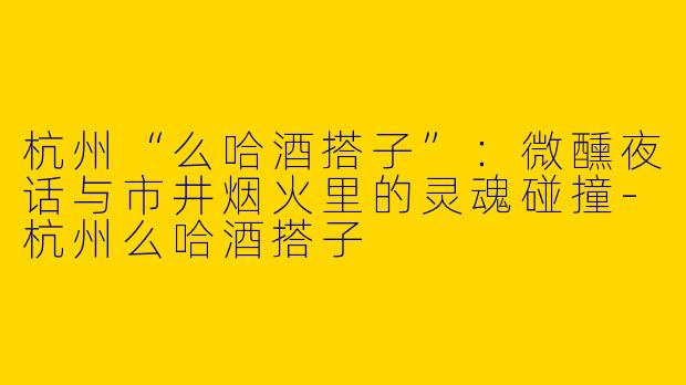 杭州“么哈酒搭子”：微醺夜话与市井烟火里的灵魂碰撞-杭州么哈酒搭子