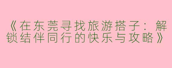 《在东莞寻找旅游搭子：解锁结伴同行的快乐与攻略》