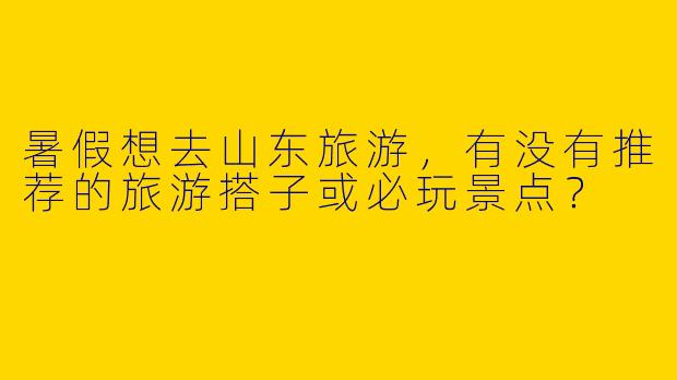 暑假想去山东旅游,有没有推荐的旅游搭子或必玩景点?