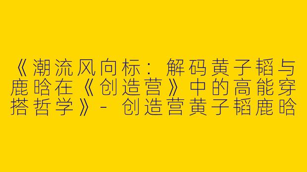 《潮流风向标：解码黄子韬与鹿晗在《创造营》中的高能穿搭哲学》