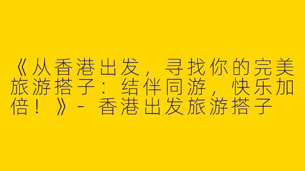 《从香港出发，寻找你的完美旅游搭子：结伴同游，快乐加倍！》-香港出发旅游搭子