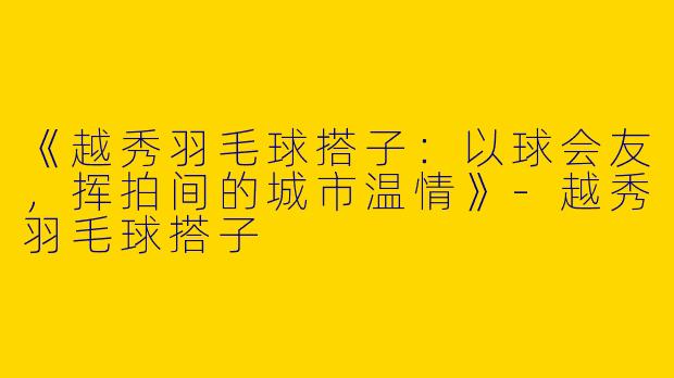 《越秀羽毛球搭子：以球会友，挥拍间的城市温情》-越秀羽毛球搭子