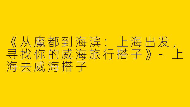 《从魔都到海滨：上海出发，寻找你的威海旅行搭子》