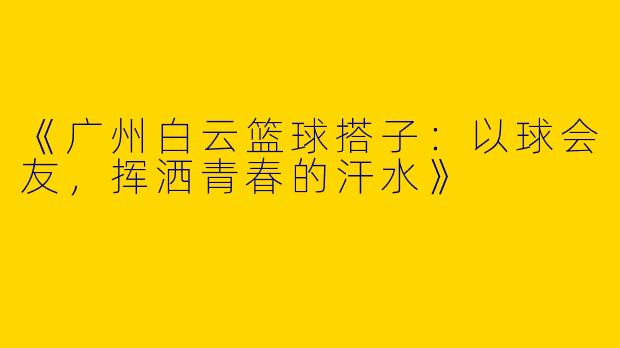 《广州白云篮球搭子：以球会友，挥洒青春的汗水》