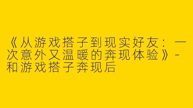《从游戏搭子到现实好友：一次意外又温暖的奔现体验》-和游戏搭子奔现后