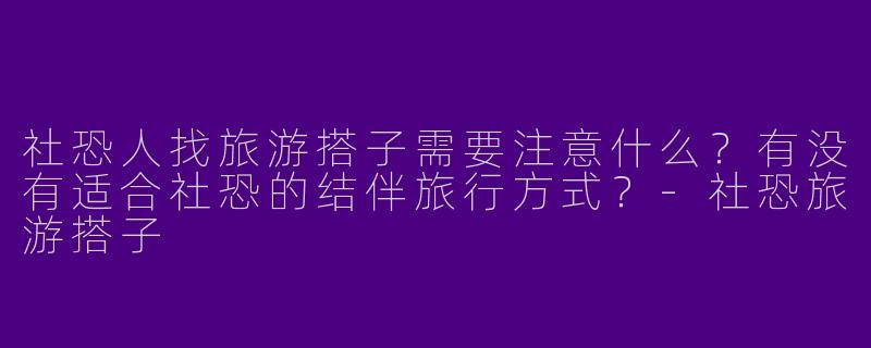 社恐人找旅游搭子需要注意什么？有没有适合社恐的结伴旅行方式？