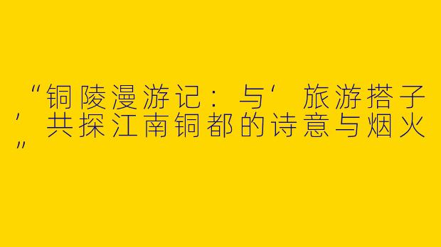 “铜陵漫游记：与‘旅游搭子’共探江南铜都的诗意与烟火”