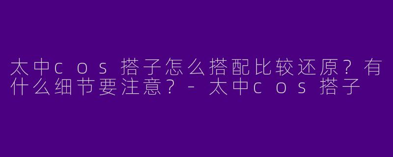 太中cos搭子怎么搭配比较还原？有什么细节要注意？