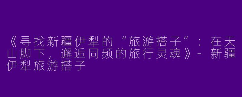 《寻找新疆伊犁的“旅游搭子”：在天山脚下，邂逅同频的旅行灵魂》-新疆伊犁旅游搭子