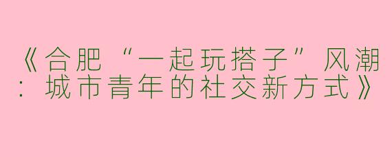 《合肥“一起玩搭子”风潮：城市青年的社交新方式》