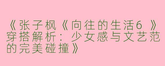 《张子枫《向往的生活6》穿搭解析：少女感与文艺范的完美碰撞》