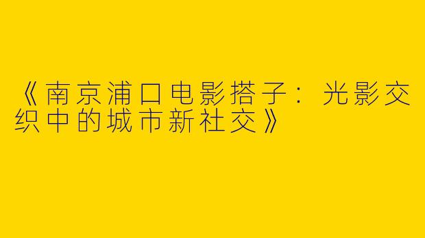 《南京浦口电影搭子：光影交织中的城市新社交》