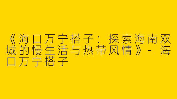 《海口万宁搭子：探索海南双城的慢生活与热带风情》-海口万宁搭子