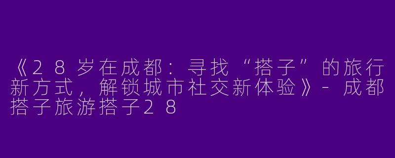 《28岁在成都：寻找“搭子”的旅行新方式，解锁城市社交新体验》-成都搭子旅游搭子28
