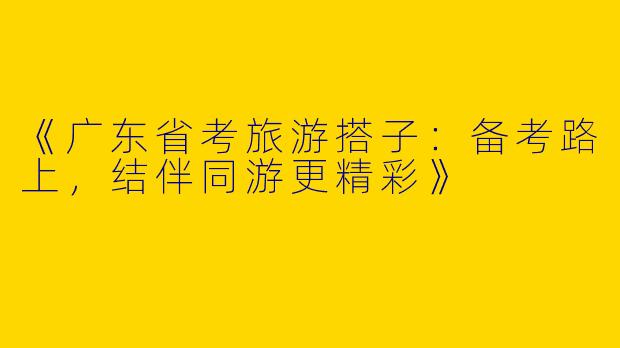 《广东省考旅游搭子：备考路上，结伴同游更精彩》