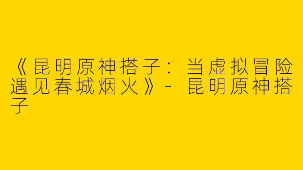 《昆明原神搭子：当虚拟冒险遇见春城烟火》