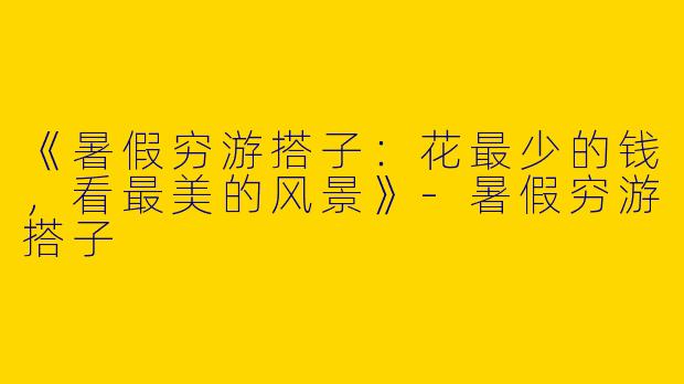 《暑假穷游搭子：花最少的钱，看最美的风景》-暑假穷游搭子