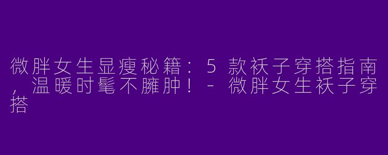 微胖女生显瘦秘籍：5款袄子穿搭指南，温暖时髦不臃肿！
