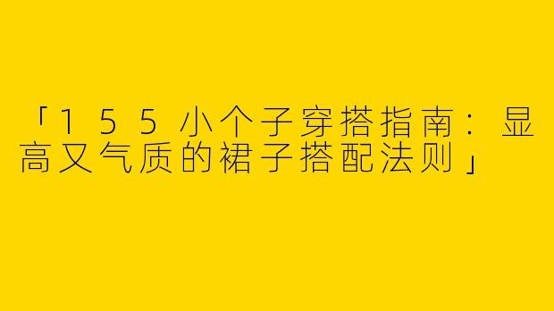 「155小个子穿搭指南：显高又气质的裙子搭配法则」