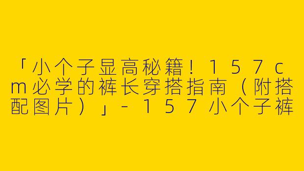 「小个子显高秘籍！157cm必学的裤长穿搭指南（附搭配图片）」-157小个子裤长穿搭图片