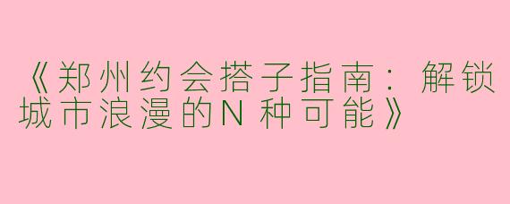 《郑州约会搭子指南：解锁城市浪漫的N种可能》