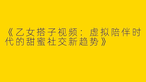 《乙女搭子视频:虚拟陪伴时代的甜蜜社交新趋势》