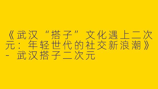 《武汉“搭子”文化遇上二次元：年轻世代的社交新浪潮》