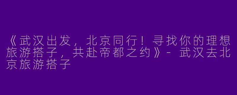 《武汉出发，北京同行！寻找你的理想旅游搭子，共赴帝都之约》-武汉去北京旅游搭子