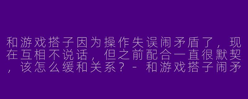 和游戏搭子因为操作失误闹矛盾了，现在互相不说话，但之前配合一直很默契，该怎么缓和关系？
