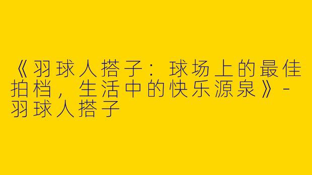 《羽球人搭子：球场上的最佳拍档，生活中的快乐源泉》-羽球人搭子